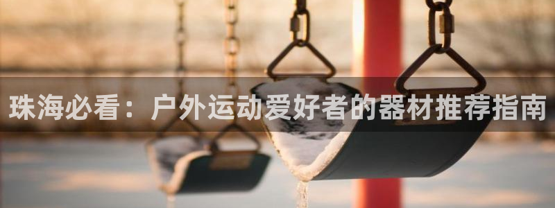 富联平台响7O777：珠海必看：户外运动爱好者的器材