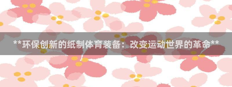 中国富联股票行情：**环保创新的纸制体育装备：改变运