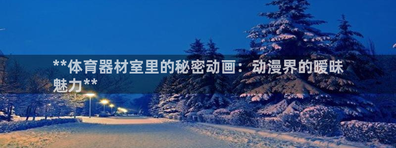 富联娱乐客服微信号是多少：**体育器材室里的秘密动画：动漫界